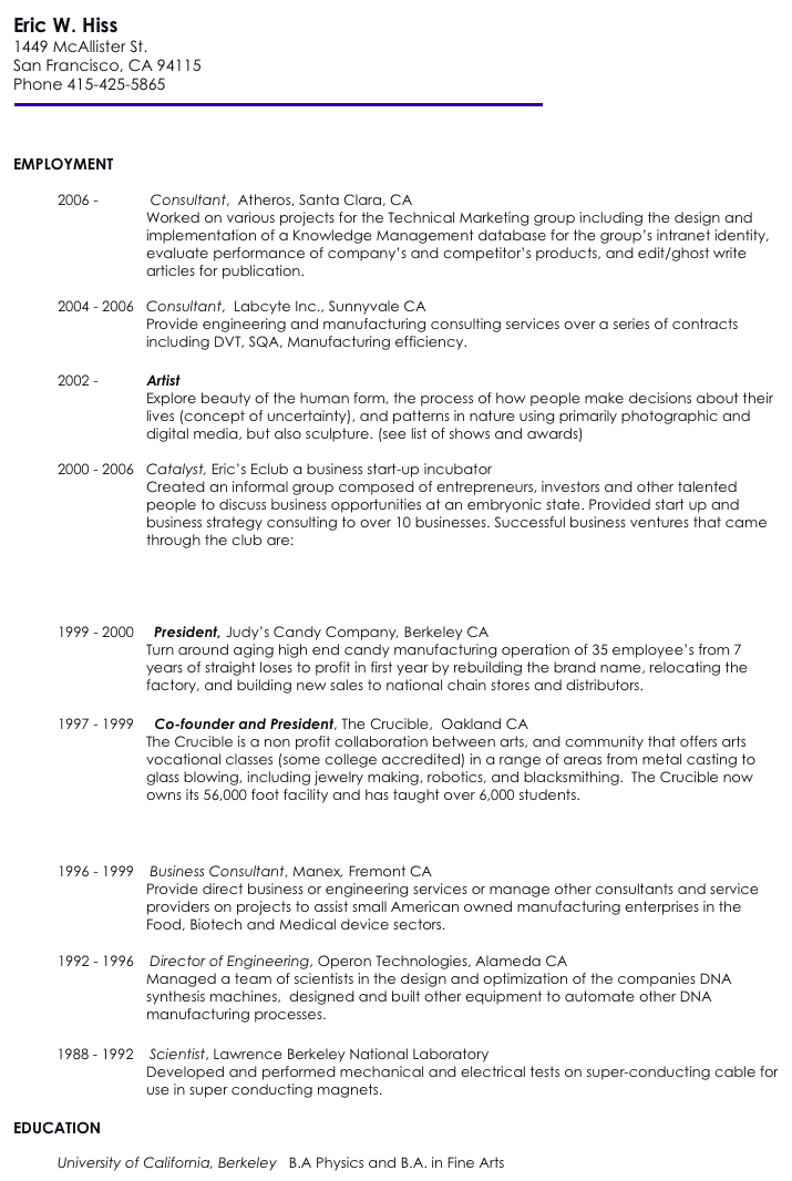 Eric W. Hiss
1449 McAllister St.
San Francisco, CA 94115
Phone 415-425-5865
￼ 
 

EMPLOYMENT
 
2006 -             Consultant,  Atheros, Santa Clara, CA
Worked on various projects for the Technical Marketing group including the design and  implementation of a Knowledge Management database for the group’s intranet identity,  evaluate performance of company’s and competitor’s products, and edit/ghost write articles for publication.
 
2004 - 2006   Consultant,  Labcyte Inc., Sunnyvale CA
Provide engineering and manufacturing consulting services over a series of contracts including DVT, SQA, Manufacturing efficiency.
 
2002 -            Artist
Explore beauty of the human form, the process of how people make decisions about their lives (concept of uncertainty), and patterns in nature using primarily photographic and digital media, but also sculpture. (see list of shows and awards)
 
2000 - 2006   Catalyst, Eric’s Eclub a business start-up incubator
Created an informal group composed of entrepreneurs, investors and other talented people to discuss business opportunities at an embryonic state. Provided start up and business strategy consulting to over 10 businesses. Successful business ventures that came through the club are:
Inrealis and NanoReference
 Linkify - an enterprise collaboration service.
design4X  
 
1999 - 2000     President, Judy’s Candy Company, Berkeley CA
Turn around aging high end candy manufacturing operation of 35 employee’s from 7 years of straight loses to profit in first year by rebuilding the brand name, relocating the factory, and building new sales to national chain stores and distributors.
 
1997 - 1999     Co-founder and President, The Crucible,  Oakland CA
The Crucible is a non profit collaboration between arts, and community that offers arts vocational classes (some college accredited) in a range of areas from metal casting to glass blowing, including jewelry making, robotics, and blacksmithing.  The Crucible now owns its 56,000 foot facility and has taught over 6,000 students.
                                SF Chronicle Article: Founders Cast the Crucible as a Melting Pot for East Bay Artists  
   SanFranciscoArtMagazine.com -- July 2002
 
1996 - 1999    Business Consultant, Manex, Fremont CA
Provide direct business or engineering services or manage other consultants and service providers on projects to assist small American owned manufacturing enterprises in the Food, Biotech and Medical device sectors.
 
1992 - 1996    Director of Engineering, Operon Technologies, Alameda CA
Managed a team of scientists in the design and optimization of the companies DNA synthesis machines,  designed and built other equipment to automate other DNA manufacturing processes.
 
         1988 - 1992    Scientist, Lawrence Berkeley National Laboratory
Developed and performed mechanical and electrical tests on super-conducting cable for use in super conducting magnets.                   
 
EDUCATION

University of California, Berkeley   B.A Physics and B.A. in Fine Arts